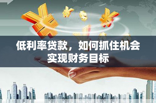 婺源低利率贷款，如何抓住机会实现财务目标