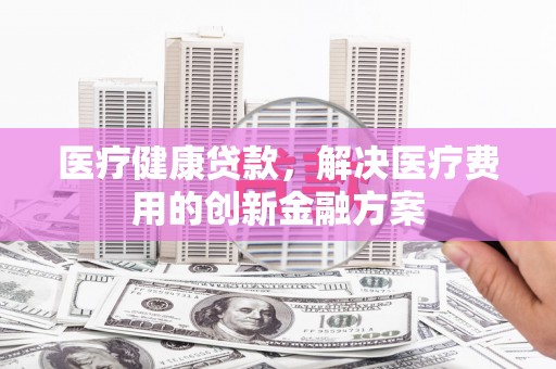 盈江医疗健康贷款，解决医疗费用的创新金融方案