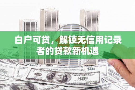 南宁白户可贷，解锁无信用记录者的贷款新机遇