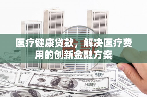 毕节医疗健康贷款，解决医疗费用的创新金融方案